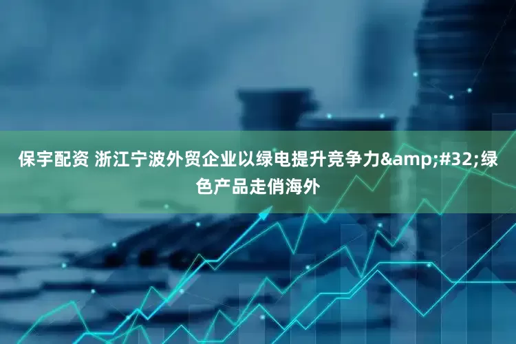保宇配资 浙江宁波外贸企业以绿电提升竞争力&#32;绿色产品走俏海外