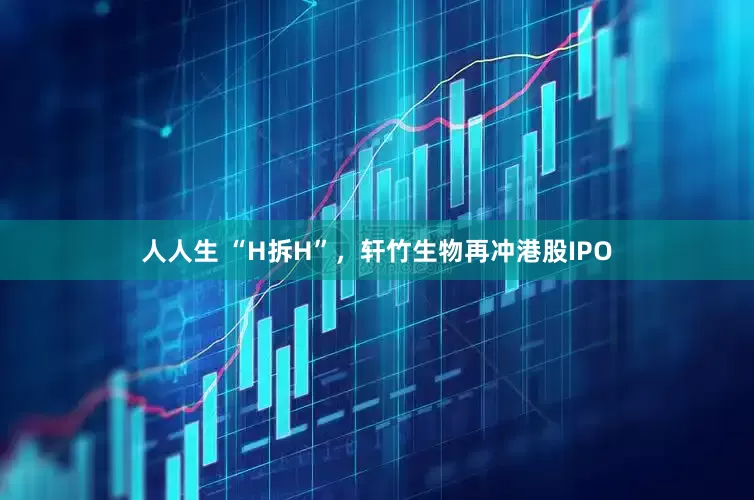 人人生 “H拆H”，轩竹生物再冲港股IPO