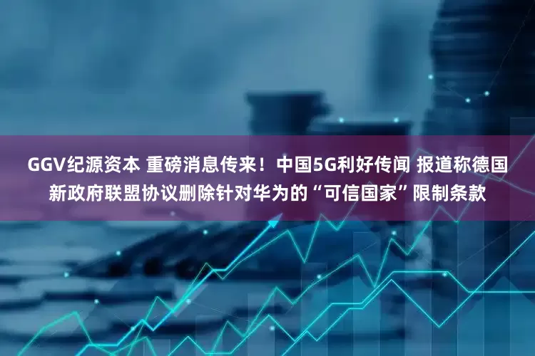 GGV纪源资本 重磅消息传来！中国5G利好传闻 报道称德国新政府联盟协议删除针对华为的“可信国家”限制条款