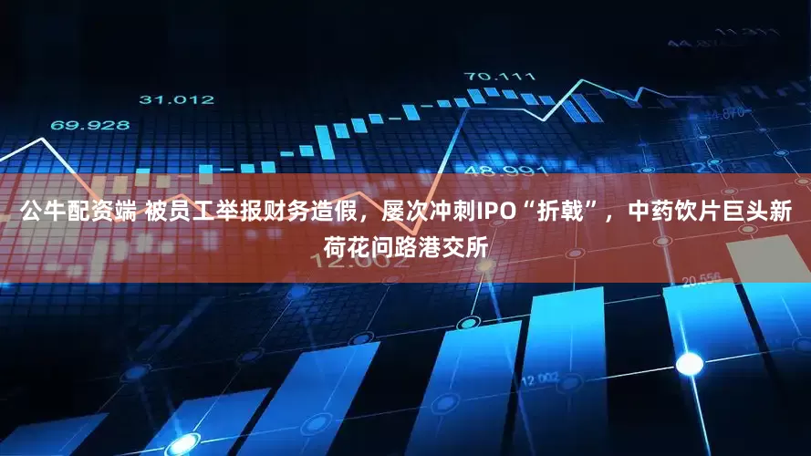 公牛配资端 被员工举报财务造假，屡次冲刺IPO“折戟”，中药饮片巨头新荷花问路港交所