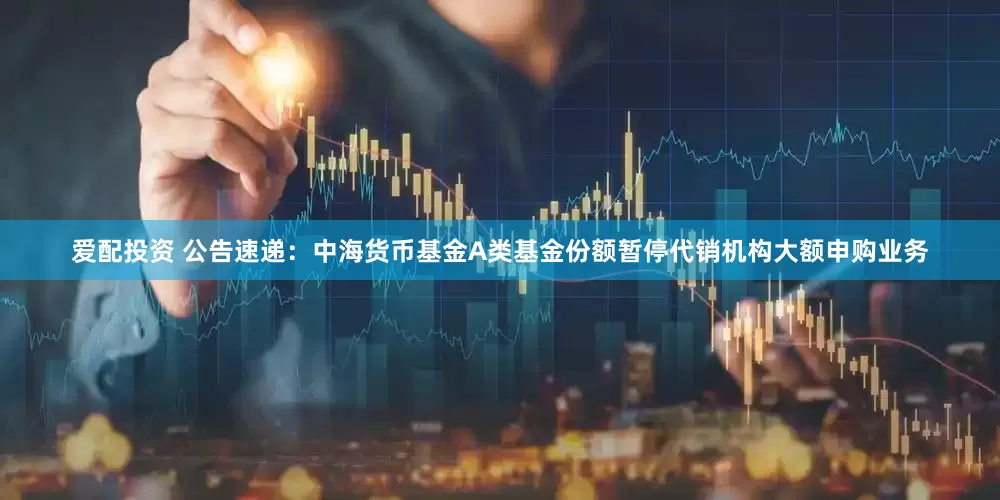 爱配投资 公告速递：中海货币基金A类基金份额暂停代销机构大额申购业务
