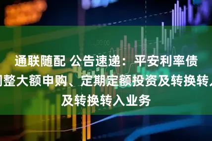 通联随配 公告速递：平安利率债基金调整大额申购、定期定额投资及转换转入业务
