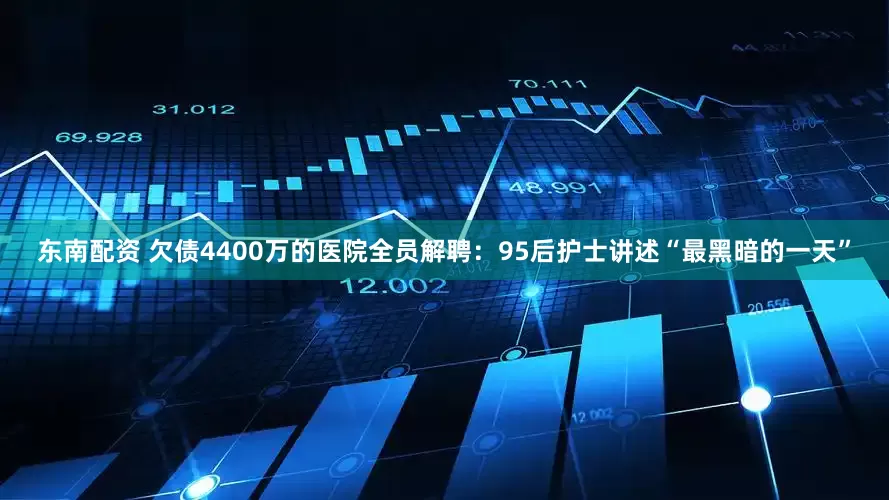 东南配资 欠债4400万的医院全员解聘：95后护士讲述“最黑暗的一天”