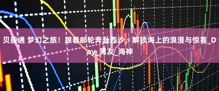 贝股通 梦幻之旅！跟着邮轮奔赴西沙，解锁海上的浪漫与惊喜_Day_男友_海神