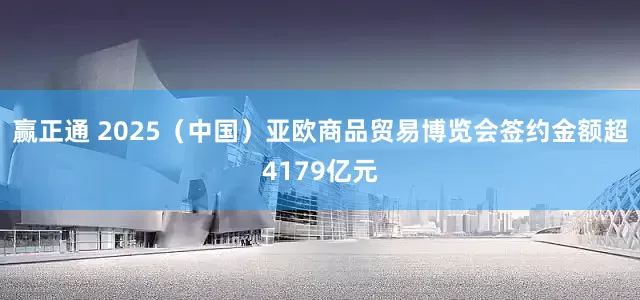 赢正通 2025（中国）亚欧商品贸易博览会签约金额超4179亿元