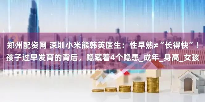 郑州配资网 深圳小米熊韩英医生：性早熟≠“长得快”！孩子过早发育的背后，隐藏着4个隐患_成年_身高_女孩