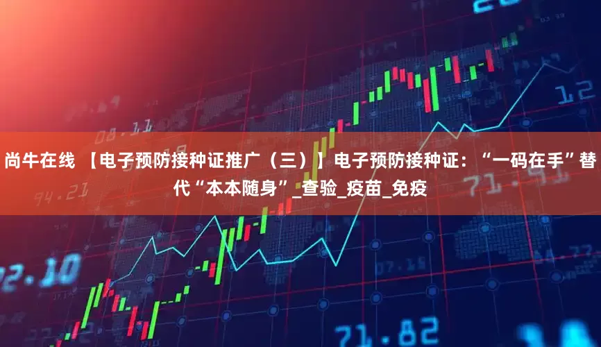 尚牛在线 【电子预防接种证推广（三）】电子预防接种证：“一码在手”替代“本本随身”_查验_疫苗_免疫