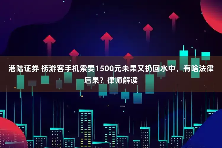 港陆证券 捞游客手机索要1500元未果又扔回水中，有啥法律后果？律师解读