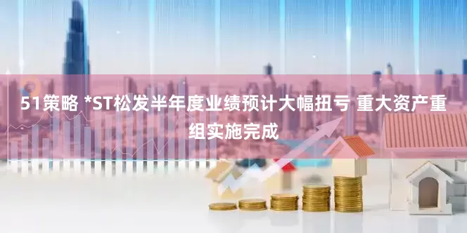 51策略 *ST松发半年度业绩预计大幅扭亏 重大资产重组实施完成