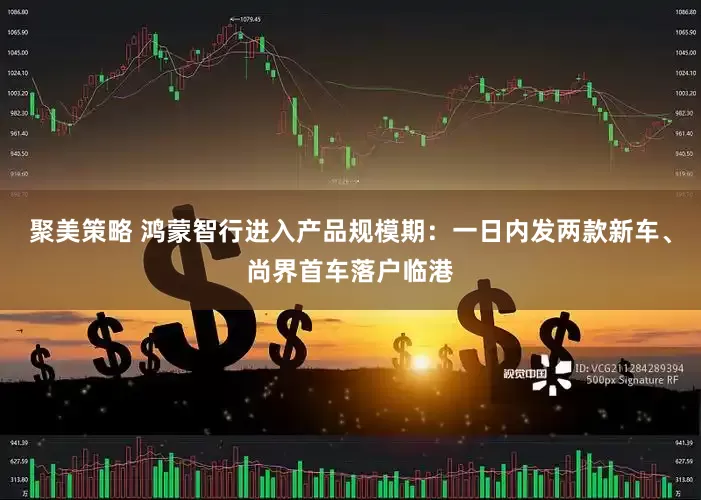 聚美策略 鸿蒙智行进入产品规模期：一日内发两款新车、尚界首车落户临港