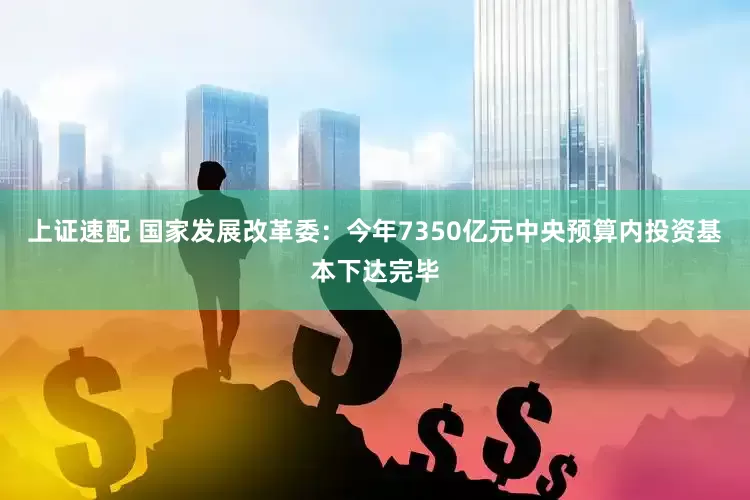上证速配 国家发展改革委：今年7350亿元中央预算内投资基本下达完毕