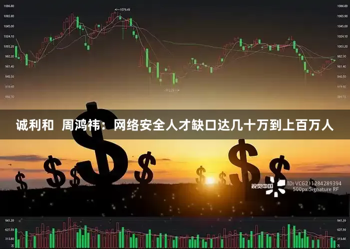 诚利和  周鸿祎：网络安全人才缺口达几十万到上百万人