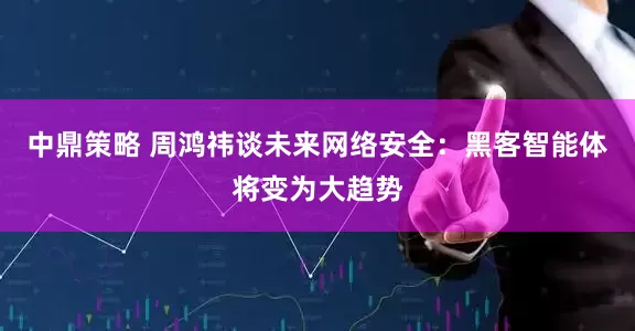 中鼎策略 周鸿祎谈未来网络安全：黑客智能体将变为大趋势