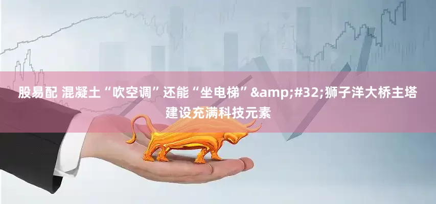 股易配 混凝土“吹空调”还能“坐电梯”&#32;狮子洋大桥主塔建设充满科技元素