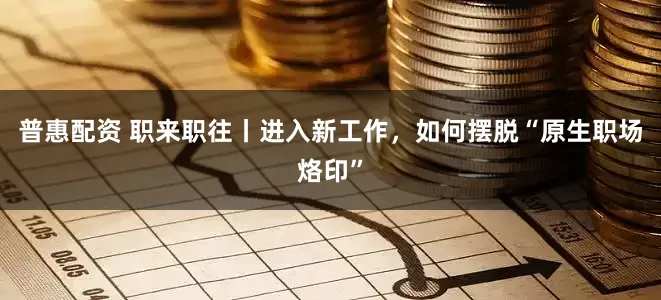 普惠配资 职来职往丨进入新工作，如何摆脱“原生职场烙印”