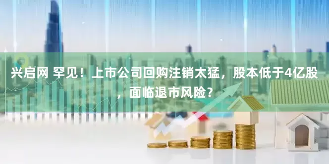 兴启网 罕见！上市公司回购注销太猛，股本低于4亿股，面临退市风险？