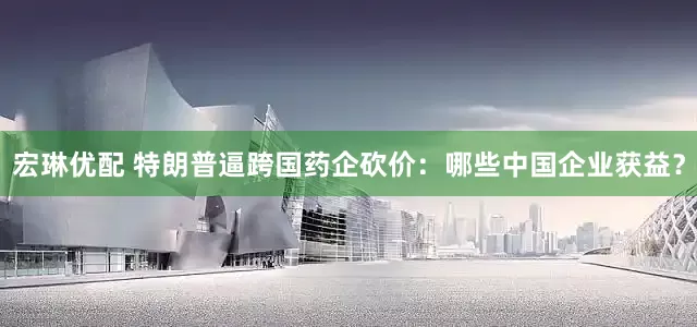宏琳优配 特朗普逼跨国药企砍价：哪些中国企业获益？