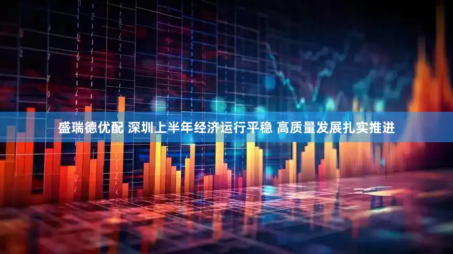 盛瑞德优配 深圳上半年经济运行平稳 高质量发展扎实推进