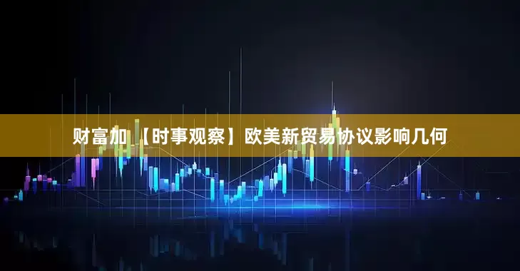 财富加 【时事观察】欧美新贸易协议影响几何
