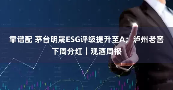 靠谱配 茅台明晟ESG评级提升至A；泸州老窖下周分红｜观酒周报