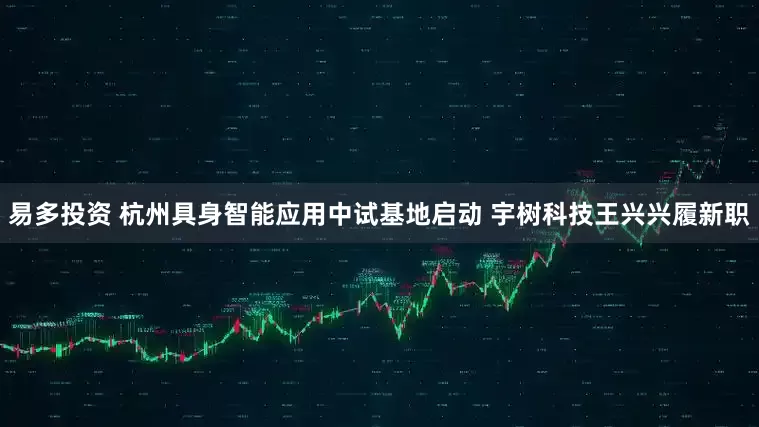 易多投资 杭州具身智能应用中试基地启动 宇树科技王兴兴履新职