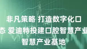 非凡策略 打造数字化口腔生态 爱迪特投建口腔智慧产业基地