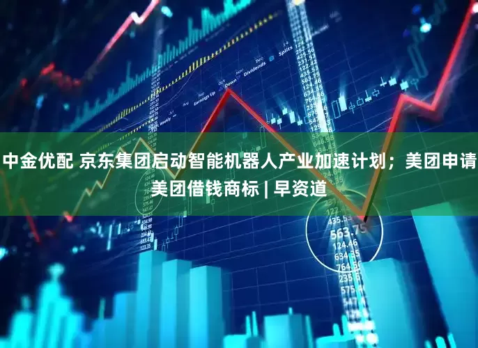 中金优配 京东集团启动智能机器人产业加速计划；美团申请美团借钱商标 | 早资道