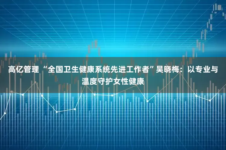 高亿管理 “全国卫生健康系统先进工作者”吴晓梅：以专业与温度守护女性健康