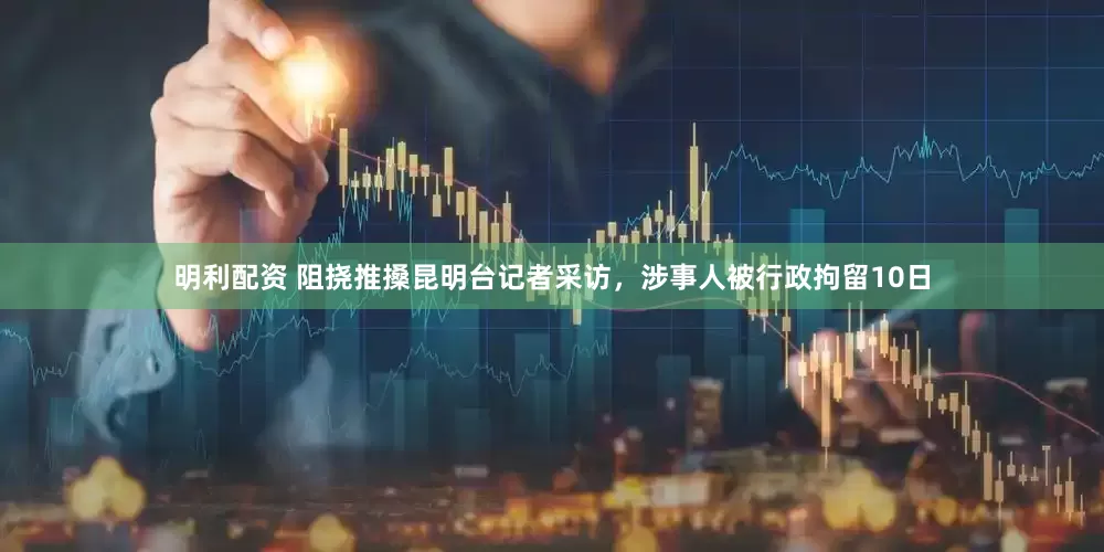 明利配资 阻挠推搡昆明台记者采访，涉事人被行政拘留10日