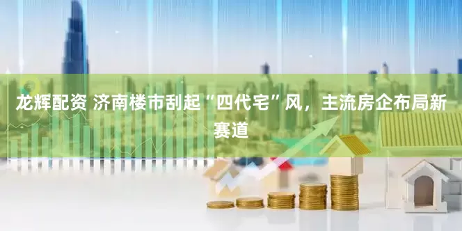龙辉配资 济南楼市刮起“四代宅”风，主流房企布局新赛道