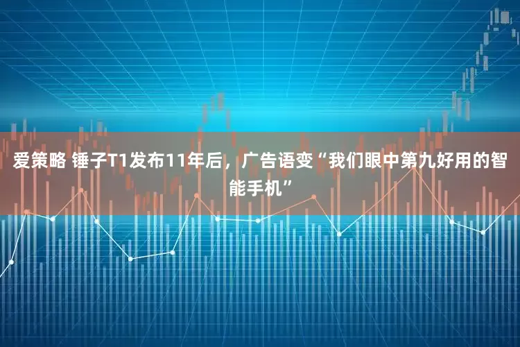 爱策略 锤子T1发布11年后,广告语变“我们眼中第九好用的智能手机”