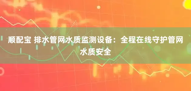 顺配宝 排水管网水质监测设备：全程在线守护管网水质安全