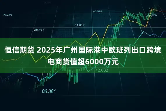 恒信期货 2025年广州国际港中欧班列出口跨境电商货值超6000万元