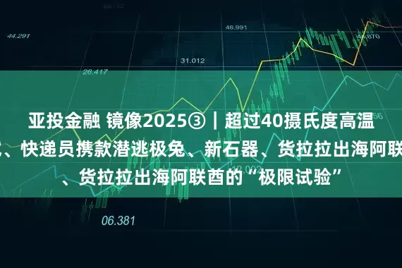 亚投金融 镜像2025③|超过40摄氏度高温、“鬼探头”考试、快递员携款潜逃极兔、新石器、货拉拉出海阿联酋的“极限试验”