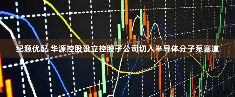 纪源优配 华源控股设立控股子公司切入半导体分子泵赛道