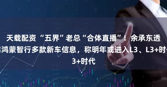 天载配资 “五界”老总“合体直播”！余承东透露鸿蒙智行多款新车信息，称明年或进入L3、L3+时代