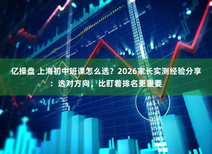 亿操盘 上海初中班课怎么选？2026家长实测经验分享：选对方向，比盯着排名更重要