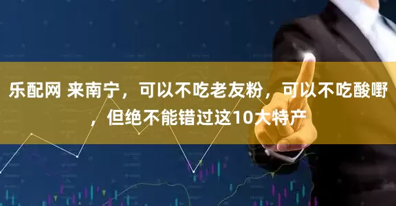 乐配网 来南宁，可以不吃老友粉，可以不吃酸嘢，但绝不能错过这10大特产